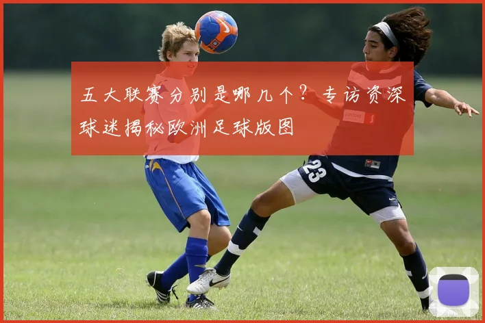 五大联赛分别是哪几个？专访资深球迷揭秘欧洲足球版图