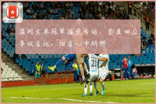 温网女单冠军接受专访，首度回应争议言论，坦言心中所想