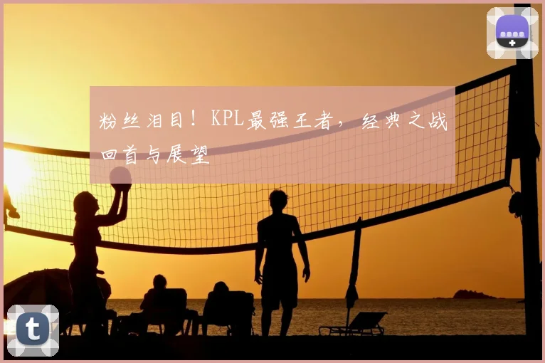 粉丝泪目！KPL最强王者，经典之战回首与展望