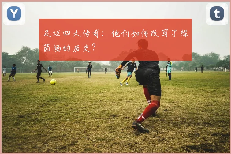 足坛四大传奇：他们如何改写了绿茵场的历史？